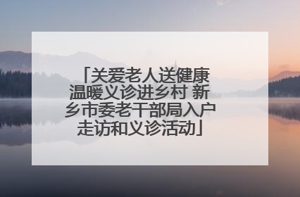关爱老人送健康 温暖义诊进乡村 新乡市委老干部局入户走访和义诊活动
