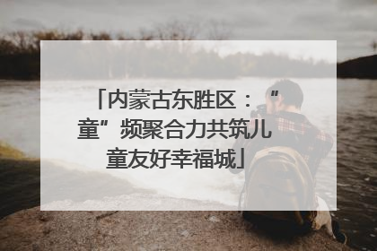 内蒙古东胜区：“童”频聚合力共筑儿童友好幸福城