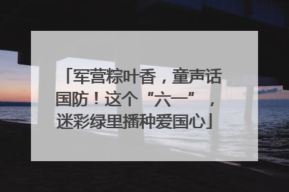 军营粽叶香，童声话国防！这个“六一”，迷彩绿里播种爱国心