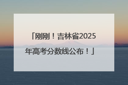 刚刚！吉林省2025年高考分数线公布！