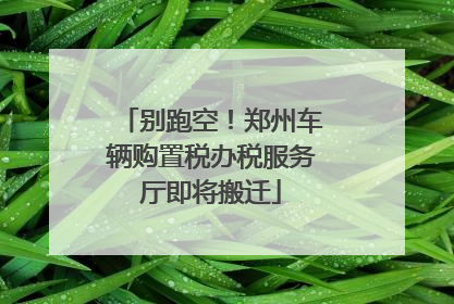 别跑空！郑州车辆购置税办税服务厅即将搬迁