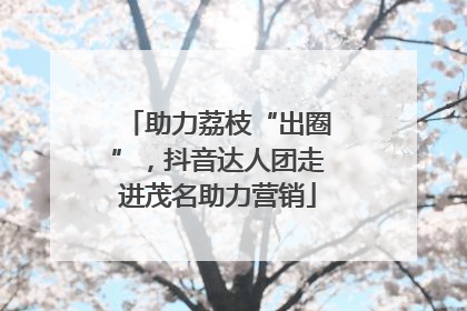 助力荔枝“出圈”，抖音达人团走进茂名助力营销