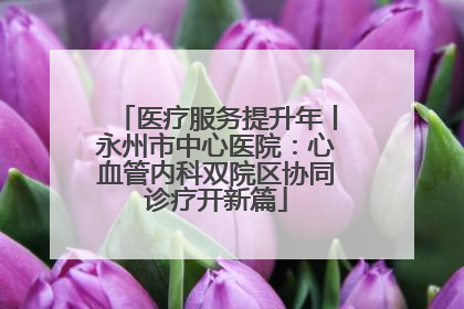 医疗服务提升年丨永州市中心医院：心血管内科双院区协同诊疗开新篇