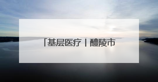 基层医疗丨醴陵市：深耕护理践初心