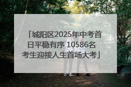 城阳区2025年中考首日平稳有序 10586名考生迎接人生首场大考