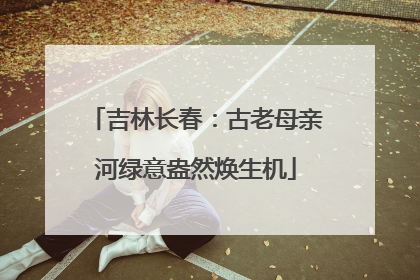 吉林长春：古老母亲河绿意盎然焕生机