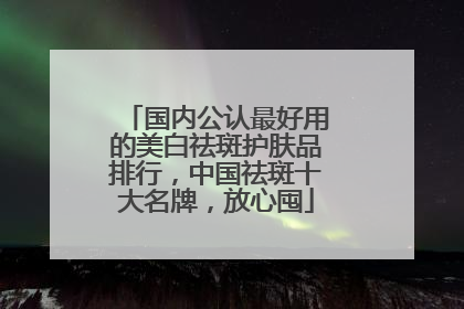 国内公认最好用的美白祛斑护肤品排行，中国祛斑十大名牌，放心囤