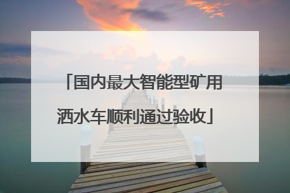 国内最大智能型矿用洒水车顺利通过验收