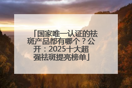 国家唯一认证的祛斑产品都有哪个？公开：2025十大超强祛斑提亮榜单