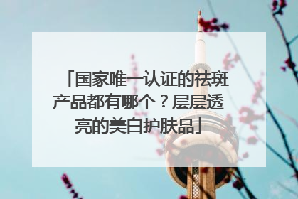 国家唯一认证的祛斑产品都有哪个？层层透亮的美白护肤品