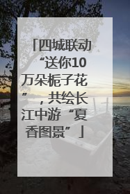 四城联动“送你10万朵栀子花”，共绘长江中游“夏香图景”