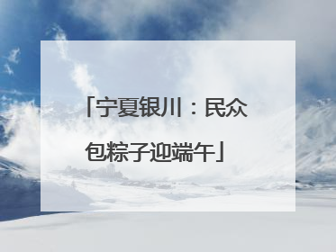 宁夏银川：民众包粽子迎端午