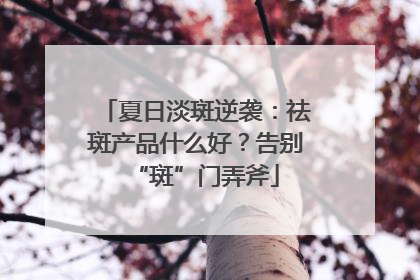 夏日淡斑逆袭：祛斑产品什么好？告别“斑”门弄斧
