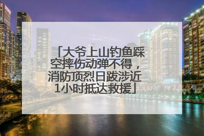 大爷上山钓鱼踩空摔伤动弹不得，消防顶烈日跋涉近1小时抵达救援