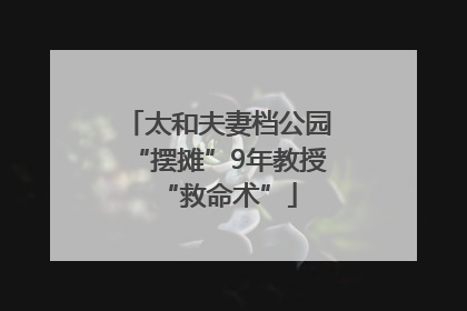 太和夫妻档公园“摆摊”9年教授“救命术”