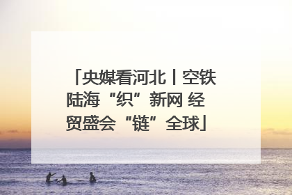 央媒看河北丨空铁陆海“织”新网 经贸盛会“链”全球