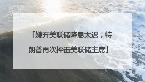 嫌弃美联储降息太迟，特朗普再次抨击美联储主席