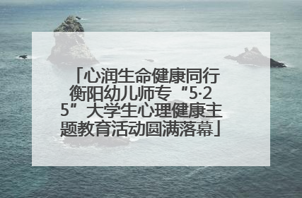 心润生命健康同行 衡阳幼儿师专“5·25”大学生心理健康主题教育活动圆满落幕