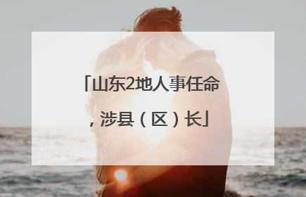 山东2地人事任命，涉县（区）长