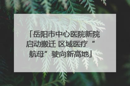 岳阳市中心医院新院启动搬迁 区域医疗“航母”驶向新高地