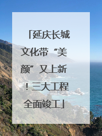 延庆长城文化带“美颜”又上新！三大工程全面竣工