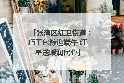 张湾区红卫街道：巧手包粽迎端午 红星送暖润民心