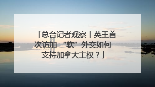 总台记者观察丨英王首次访加 “软”外交如何支持加拿大主权？