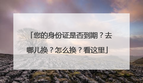 您的身份证是否到期？去哪儿换？怎么换？看这里