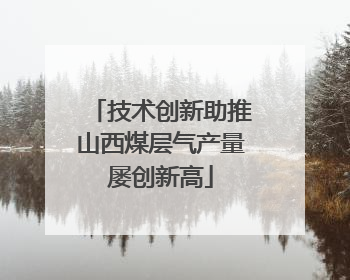 技术创新助推山西煤层气产量屡创新高