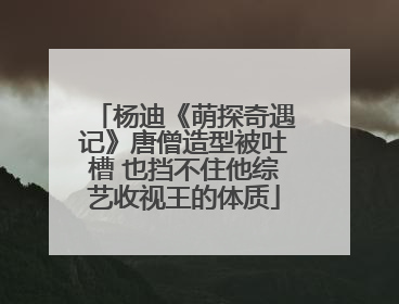 杨迪《萌探奇遇记》唐僧造型被吐槽 也挡不住他综艺收视王的体质