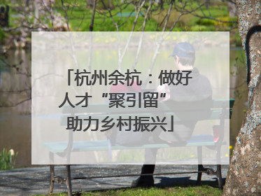 杭州余杭：做好人才“聚引留” 助力乡村振兴
