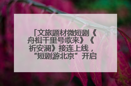 文旅题材微短剧《舟楫千里号歌来》《祈安澜》接连上线，“短剧游北京”开启大运河文化之旅
