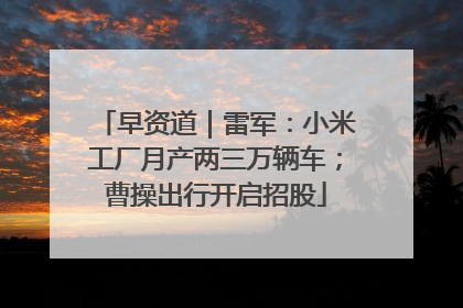 早资道｜雷军：小米工厂月产两三万辆车；曹操出行开启招股