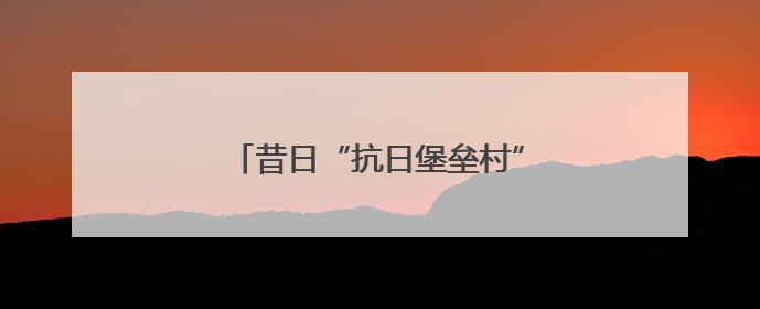昔日“抗日堡垒村”，今朝富民产业新