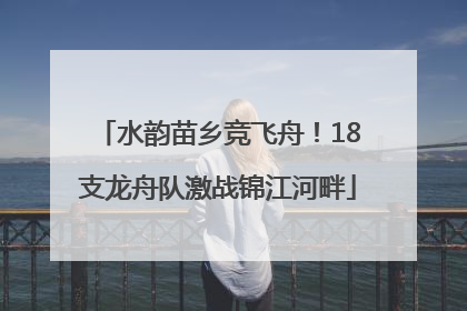 水韵苗乡竞飞舟！18支龙舟队激战锦江河畔