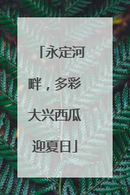 永定河畔，多彩大兴西瓜迎夏日