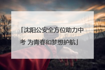 沈阳公安全方位助力中考 为青春和梦想护航