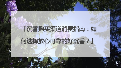沉香购买渠道消费指南：如何选择放心可靠的好沉香？
