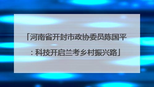 河南省开封市政协委员陈国平：科技开启兰考乡村振兴路