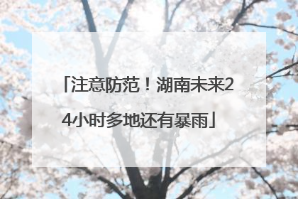 注意防范！湖南未来24小时多地还有暴雨