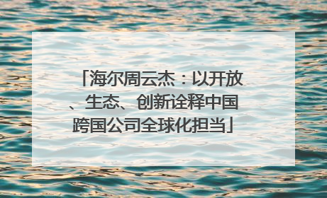 海尔周云杰：以开放、生态、创新诠释中国跨国公司全球化担当