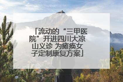 流动的“三甲医院”开进四川大凉山义诊 为瘫痪女子定制康复方案