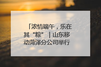 浓情端午，乐在其“粽”｜山东移动菏泽分公司举行端午节主题活动