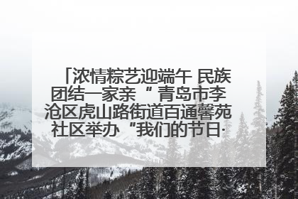 浓情粽艺迎端午 民族团结一家亲“ 青岛市李沧区虎山路街道百通馨苑社区举办“我们的节日·端午“主题活动
