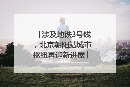 涉及地铁3号线，北京朝阳站城市枢纽再迎新进展