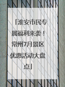淮安市民专属福利来袭！常州7月景区优惠活动大盘点