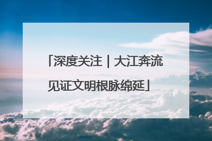 深度关注｜大江奔流见证文明根脉绵延