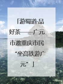 游蜀道·品好茶——广元市邀重庆市民“坐高铁游广元”