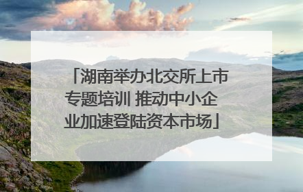 湖南举办北交所上市专题培训 推动中小企业加速登陆资本市场