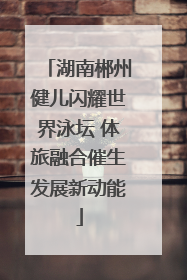 湖南郴州健儿闪耀世界泳坛 体旅融合催生发展新动能